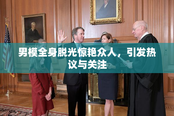 男模全身脱光惊艳众人，引发热议与关注