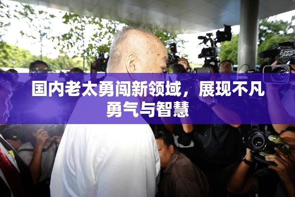 国内老太勇闯新领域，展现不凡勇气与智慧