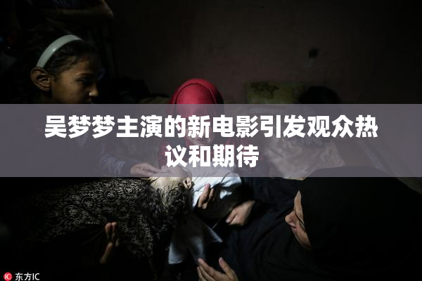 吴梦梦主演的新电影引发观众热议和期待