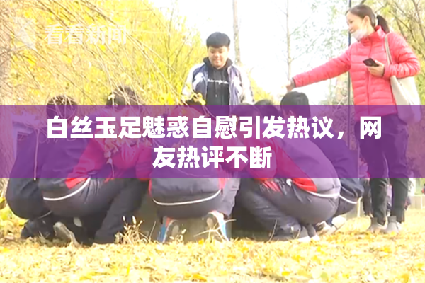 白丝玉足魅惑自慰引发热议，网友热评不断