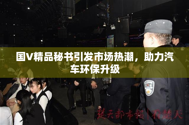 国V精品秘书引发市场热潮，助力汽车环保升级