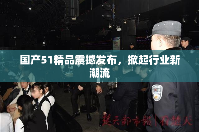 国产51精品震撼发布，掀起行业新潮流