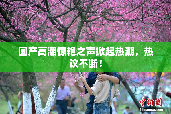 国产高潮惊艳之声掀起热潮，热议不断！