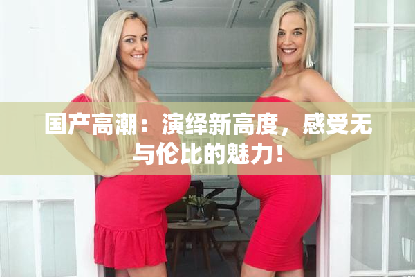 国产高潮：演绎新高度，感受无与伦比的魅力！