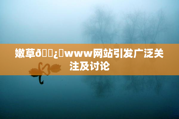 嫩草🌿‌www网站引发广泛关注及讨论