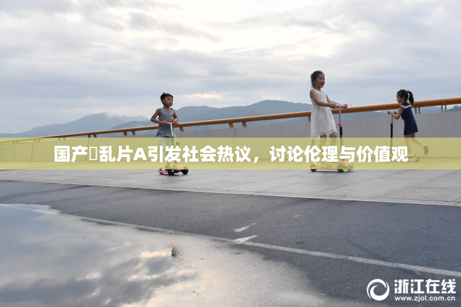 国产婬乱片A引发社会热议，讨论伦理与价值观
