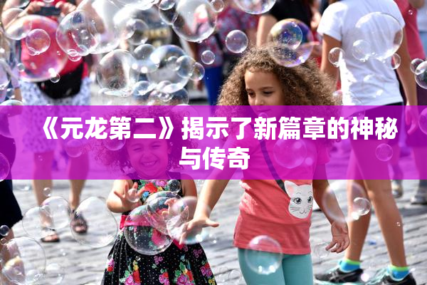 《元龙第二》揭示了新篇章的神秘与传奇