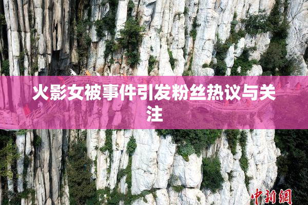 火影女被事件引发粉丝热议与关注