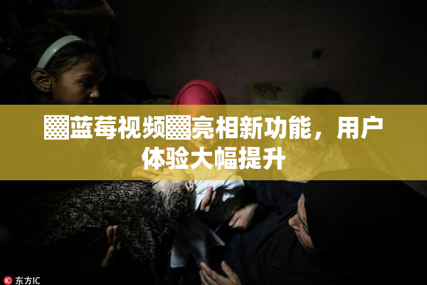 ▓蓝莓视频▓亮相新功能，用户体验大幅提升
