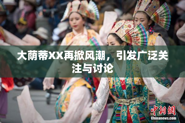 大荫蒂XX再掀风潮，引发广泛关注与讨论