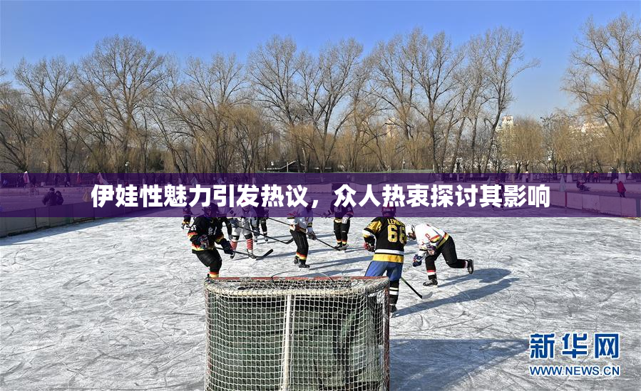 伊娃性魅力引发热议，众人热衷探讨其影响