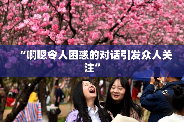 “啊嗯令人困惑的对话引发众人关注”