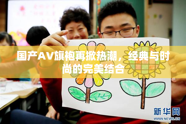 国产AV旗袍再掀热潮，经典与时尚的完美结合
