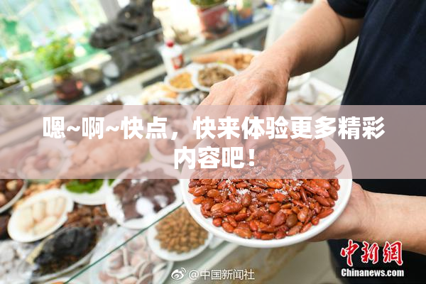 嗯~啊~快点，快来体验更多精彩内容吧！