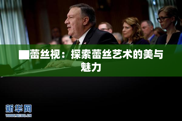 ▇蕾丝视：探索蕾丝艺术的美与魅力