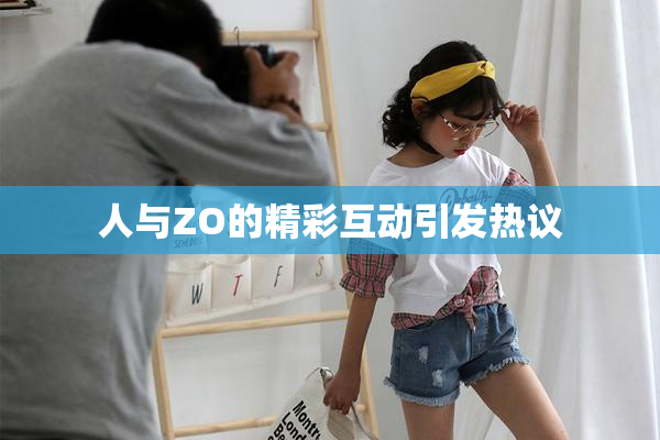 人与ZO的精彩互动引发热议
