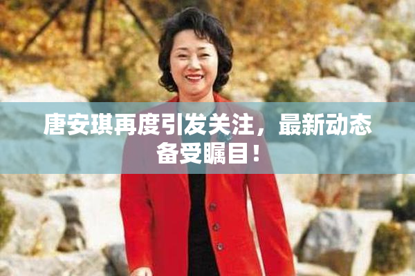 唐安琪再度引发关注，最新动态备受瞩目！