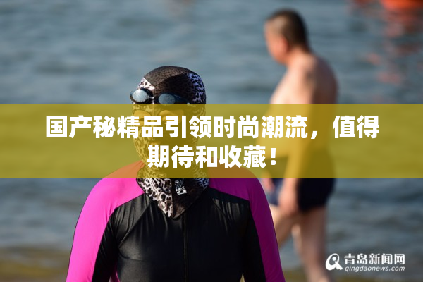 国产秘精品引领时尚潮流，值得期待和收藏！
