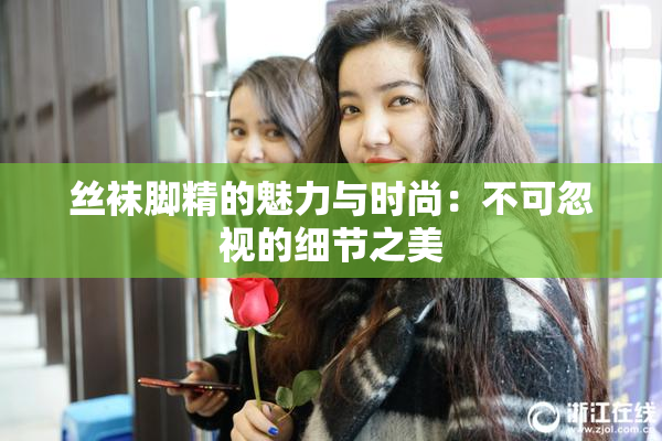 丝袜脚精的魅力与时尚：不可忽视的细节之美