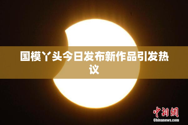 国模丫头今日发布新作品引发热议
