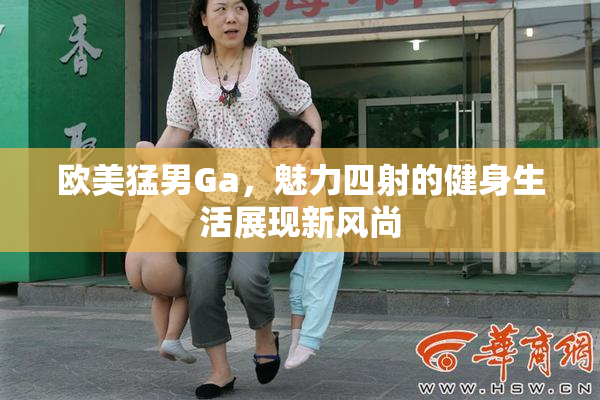 欧美猛男Ga，魅力四射的健身生活展现新风尚
