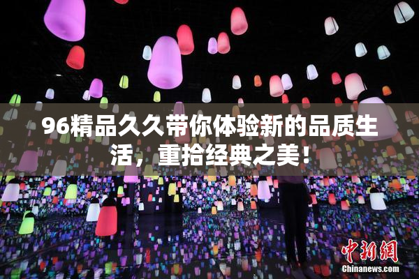 96精品久久带你体验新的品质生活，重拾经典之美！