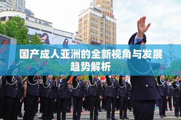 国产成人亚洲的全新视角与发展趋势解析
