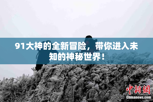 91大神的全新冒险，带你进入未知的神秘世界！