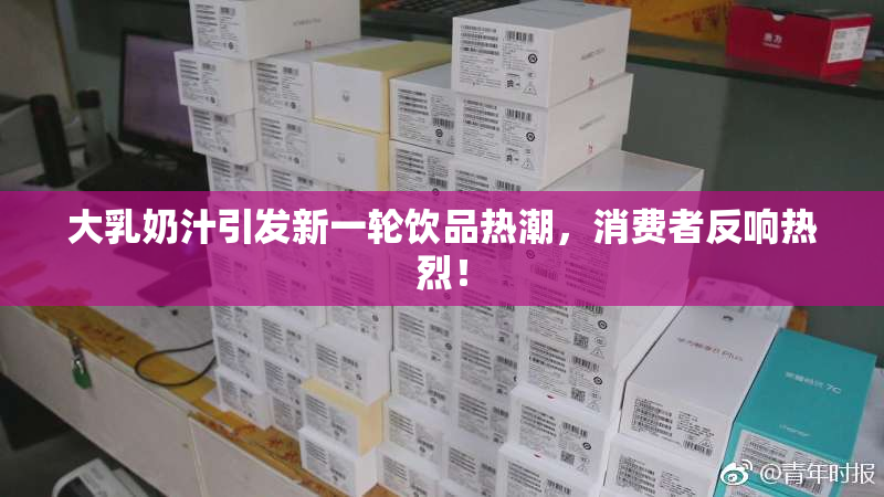 大乳奶汁引发新一轮饮品热潮，消费者反响热烈！