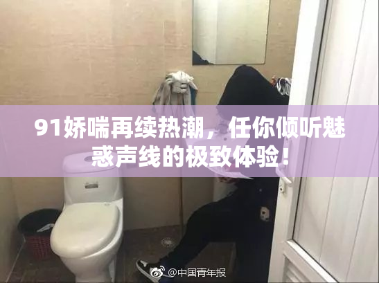 91娇喘再续热潮，任你倾听魅惑声线的极致体验！