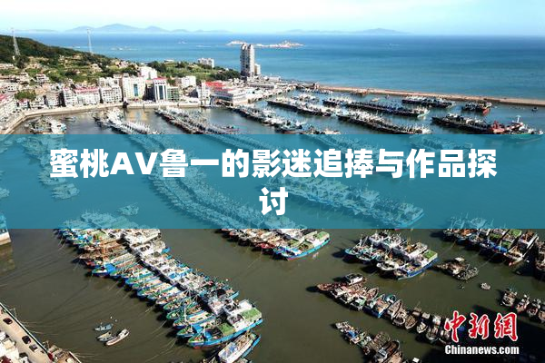 蜜桃AV鲁一的影迷追捧与作品探讨