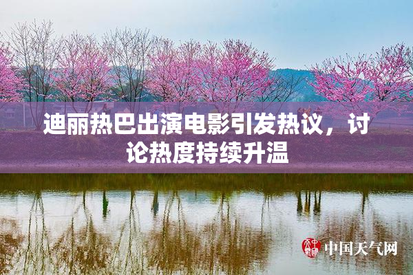 迪丽热巴出演电影引发热议，讨论热度持续升温