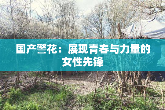 国产警花：展现青春与力量的女性先锋
