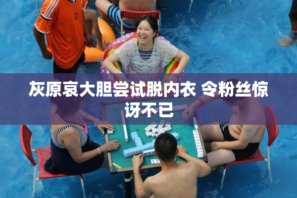 灰原哀大胆尝试脱内衣 令粉丝惊讶不已