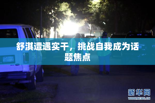 舒淇遭遇实干，挑战自我成为话题焦点