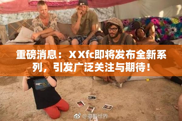 重磅消息：ⅩXfc即将发布全新系列，引发广泛关注与期待！