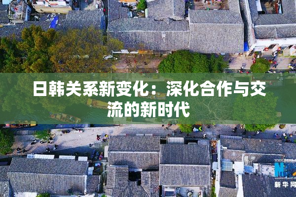 日韩关系新变化：深化合作与交流的新时代