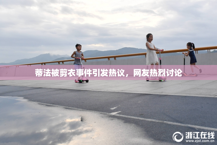 蒂法被剪衣事件引发热议，网友热烈讨论