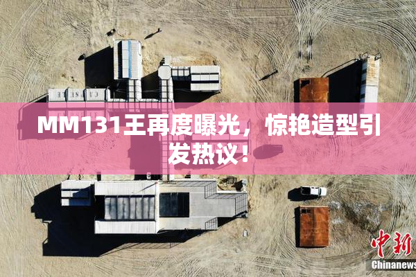 MM131王再度曝光，惊艳造型引发热议！