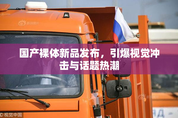 国产裸体新品发布，引爆视觉冲击与话题热潮