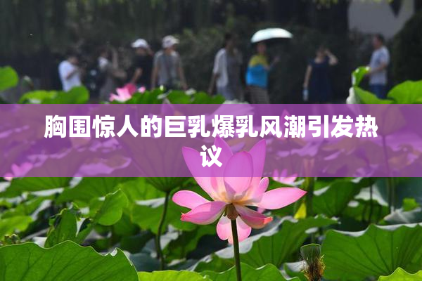 胸围惊人的巨乳爆乳风潮引发热议