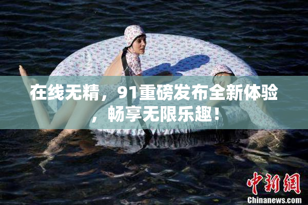 在线无精，91重磅发布全新体验，畅享无限乐趣！