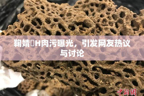鞠婧祎H肉污曝光，引发网友热议与讨论