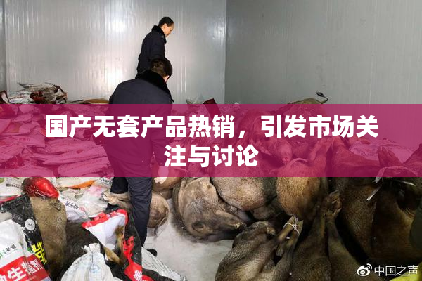 国产无套产品热销，引发市场关注与讨论