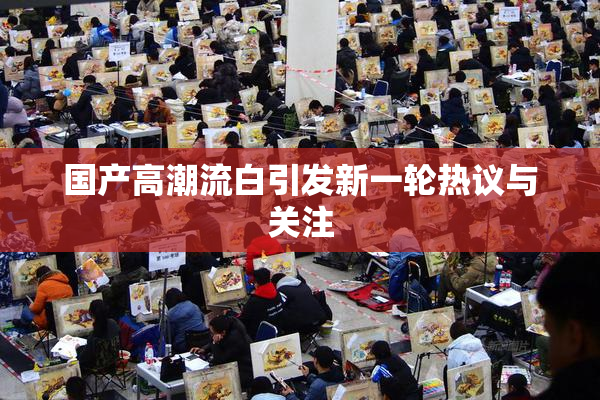 国产高潮流白引发新一轮热议与关注