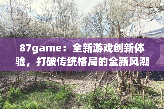87game：全新游戏创新体验，打破传统格局的全新风潮