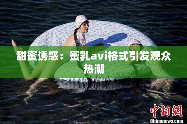 甜蜜诱惑：蜜乳avi格式引发观众热潮