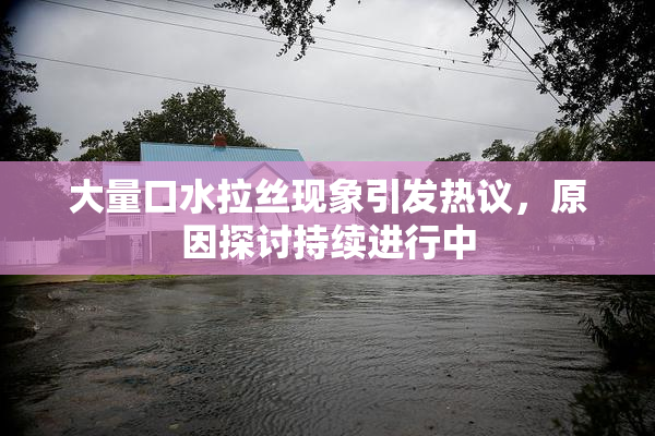 大量口水拉丝现象引发热议，原因探讨持续进行中