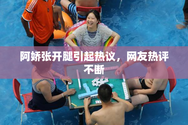 阿娇张开腿引起热议，网友热评不断