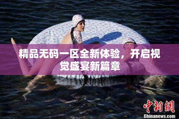 精品无码一区全新体验，开启视觉盛宴新篇章